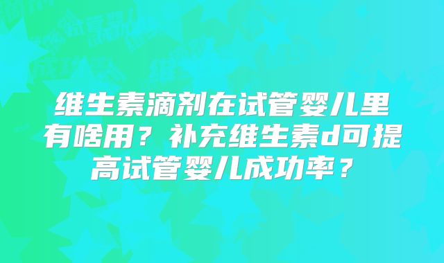 维生素滴剂在试管婴儿里有啥用?补充维生素d可提高试管婴儿成功率?