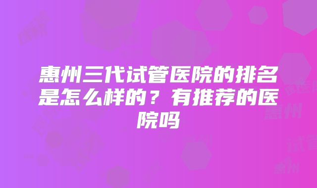惠州三代试管医院的排名是怎么样的？有推荐的医院吗