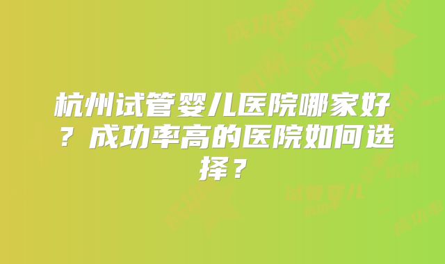 杭州试管婴儿医院哪家好？成功率高的医院如何选择？