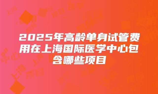 2025年高龄单身试管费用在上海国际医学中心包含哪些项目