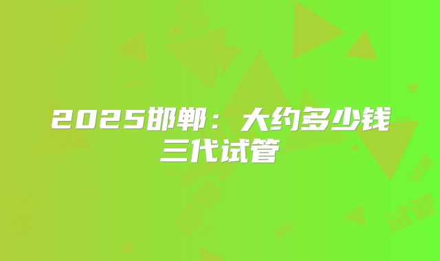 2025邯郸:大约多少钱三代试管