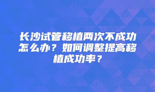 长沙试管移植两次不成功怎么办?如何调整提高移植成功率?