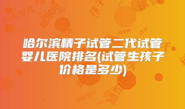 哈尔滨精子试管二代试管婴儿医院排名(试管生孩子价格是多少)