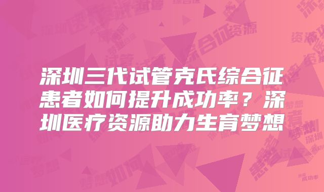 深圳三代试管克氏综合征患者如何提升成功率？深圳医疗资源助力生育梦想