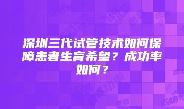 深圳三代试管技术如何保障患者生育希望?成功率如何?