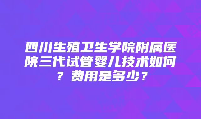 四川生殖卫生学院附属医院三代试管婴儿技术如何?费用是多少?
