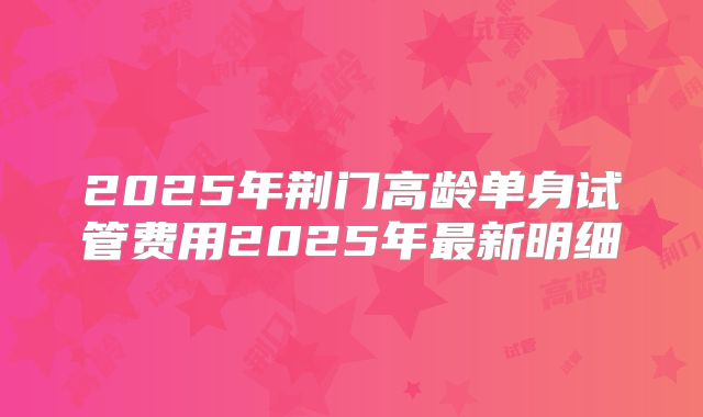 2025年荆门高龄单身试管费用2025年最新明细