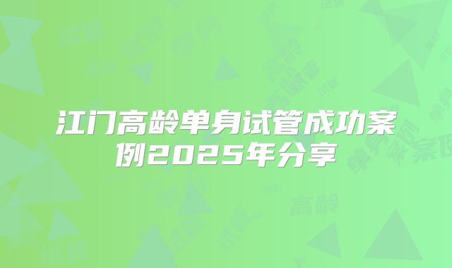 江门高龄单身试管成功案例2025年分享