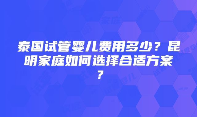泰国试管婴儿费用多少?昆明家庭如何选择合适方案?