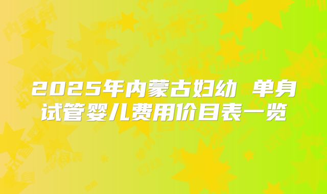 2025年内蒙古妇幼 单身试管婴儿费用价目表一览