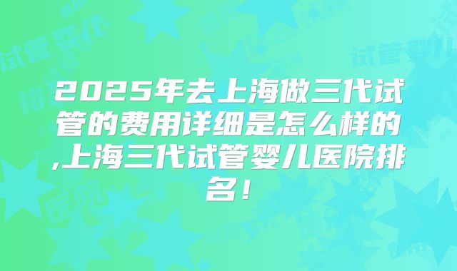 2025年去上海做三代试管的费用详细是怎么样的,上海三代试管婴儿医院排名!