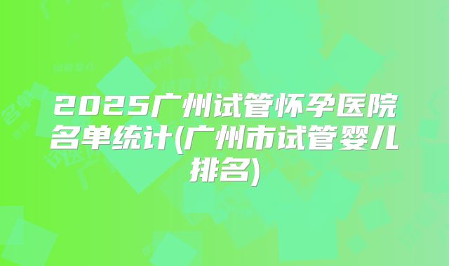 2025广州试管怀孕医院名单统计(广州市试管婴儿排名)
