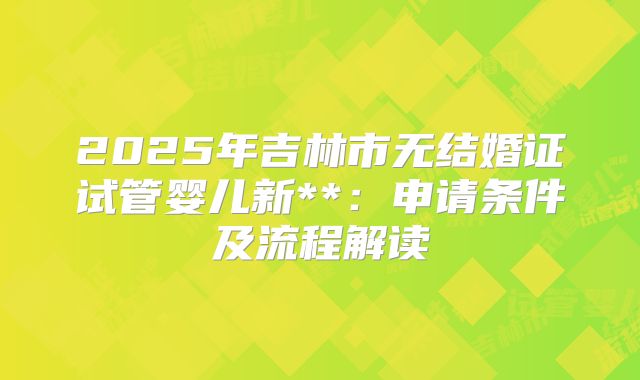 2025年吉林市无结婚证试管婴儿新**:申请条件及流程解读
