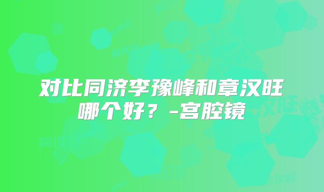 对比同济李豫峰和章汉旺哪个好?-宫腔镜