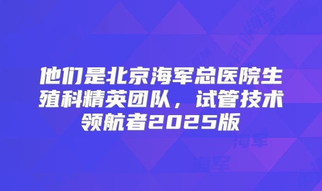 他们是北京海军总医院生殖科精英团队，试管技术领航者2025版