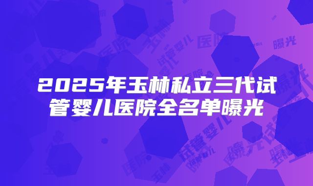 2025年玉林私立三代试管婴儿医院全名单曝光