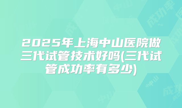 2025年上海中山医院做三代试管技术好吗(三代试管成功率有多少)