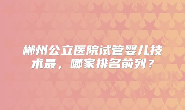 郴州公立医院试管婴儿技术最，哪家排名前列？