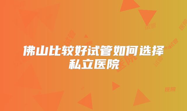 佛山比较好试管如何选择私立医院
