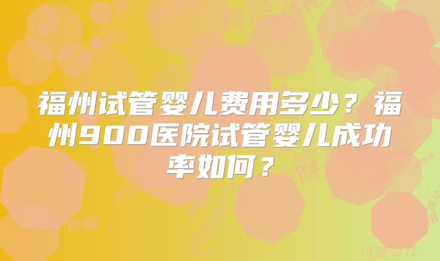 福州试管婴儿费用多少?福州900医院试管婴儿成功率如何?