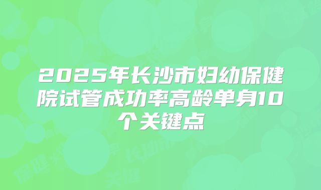 2025年长沙市妇幼保健院试管成功率高龄单身10个关键点