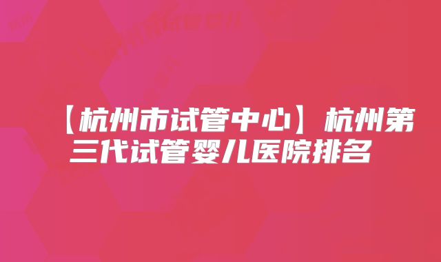 【杭州市试管中心】杭州第三代试管婴儿医院排名