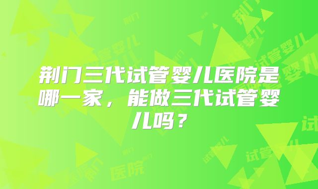 荆门三代试管婴儿医院是哪一家，能做三代试管婴儿吗？