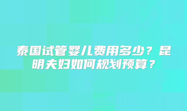 泰国试管婴儿费用多少?昆明夫妇如何规划预算?