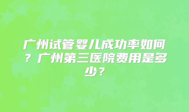 广州试管婴儿成功率如何?广州第三医院费用是多少?