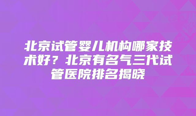北京试管婴儿机构哪家技术好?北京有名气三代试管医院排名揭晓