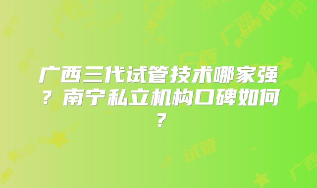 广西三代试管技术哪家强？南宁私立机构口碑如何？