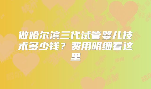 做哈尔滨三代试管婴儿技术多少钱？费用明细看这里