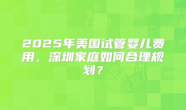 2025年美国试管婴儿费用,深圳家庭如何合理规划?