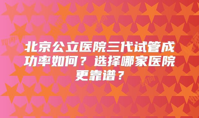 北京公立医院三代试管成功率如何?选择哪家医院更靠谱?
