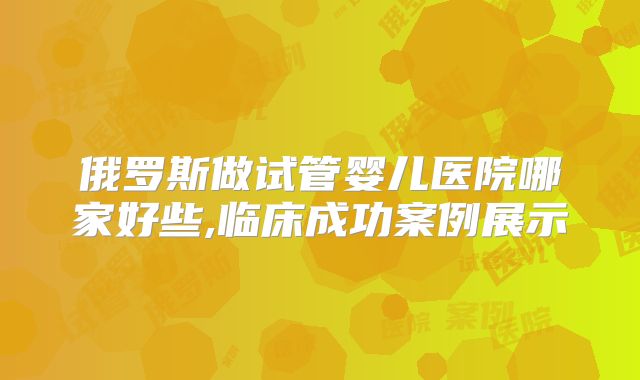 俄罗斯做试管婴儿医院哪家好些,临床成功案例展示