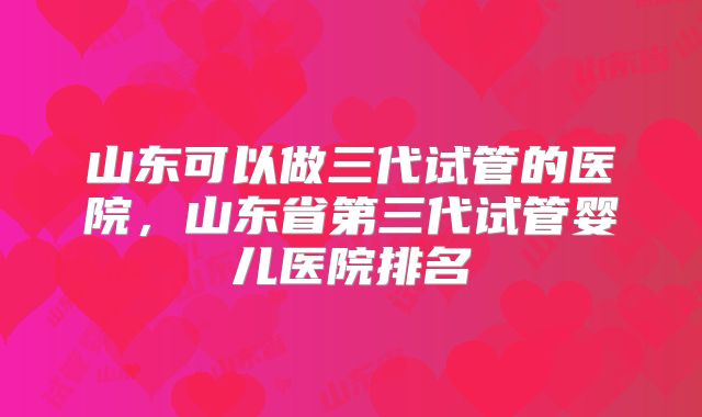 山东可以做三代试管的医院,山东省第三代试管婴儿医院排名