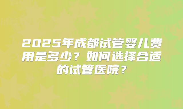 2025年成都试管婴儿费用是多少?如何选择合适的试管医院?