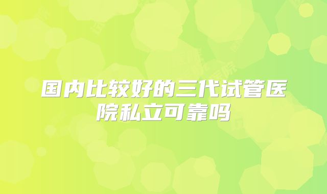 国内比较好的三代试管医院私立可靠吗