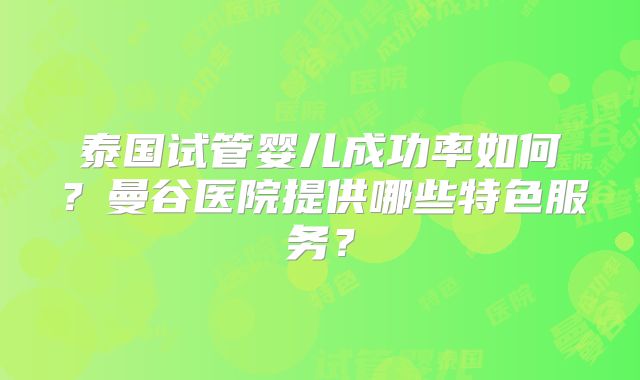 泰国试管婴儿成功率如何?曼谷医院提供哪些特色服务?
