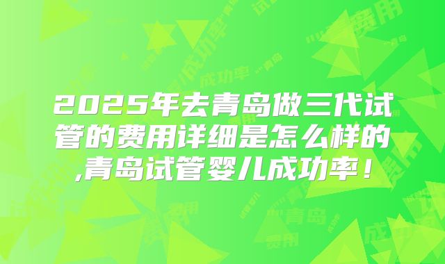 2025年去青岛做三代试管的费用详细是怎么样的,青岛试管婴儿成功率!