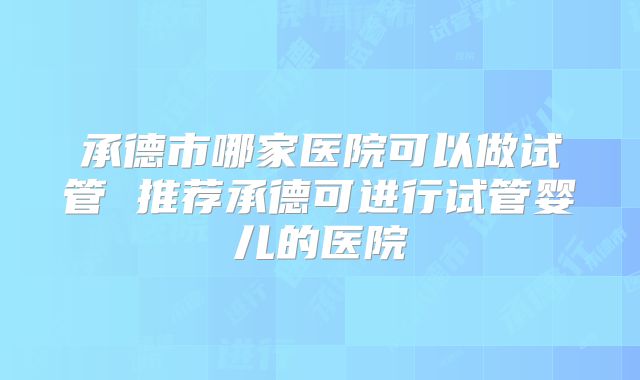 承德市哪家医院可以做试管 推荐承德可进行试管婴儿的医院