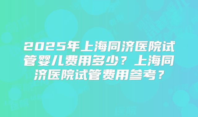 2025年上海同济医院试管婴儿费用多少?上海同济医院试管费用参考?
