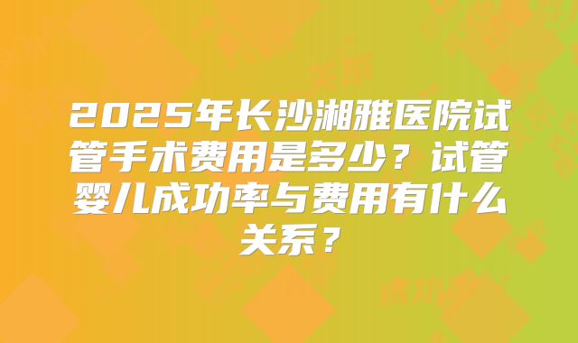 2025年长沙湘雅医院试管手术费用是多少？试管婴儿成功率与费用有什么关系？