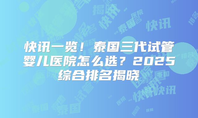 快讯一览！泰国三代试管婴儿医院怎么选？2025综合排名揭晓