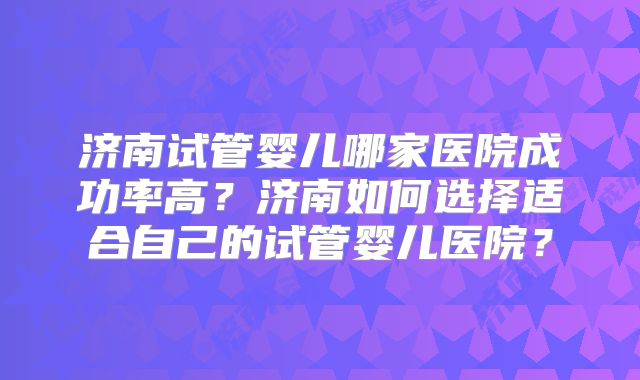 济南试管婴儿哪家医院成功率高?济南如何选择适合自己的试管婴儿医院?