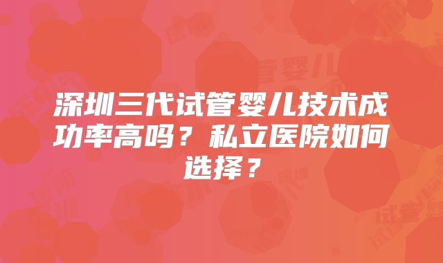 深圳三代试管婴儿技术成功率高吗?私立医院如何选择?