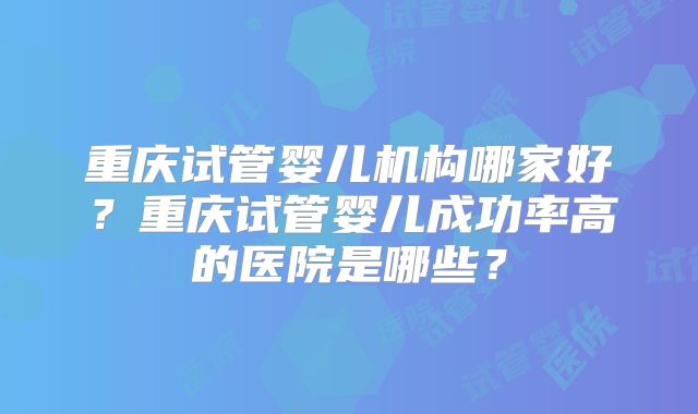 重庆试管婴儿机构哪家好？重庆试管婴儿成功率高的医院是哪些？