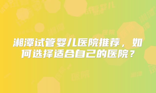 湘潭试管婴儿医院推荐，如何选择适合自己的医院？