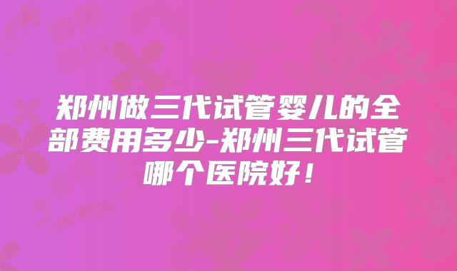 郑州做三代试管婴儿的全部费用多少-郑州三代试管哪个医院好!