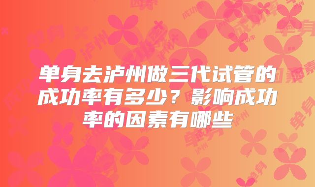 单身去泸州做三代试管的成功率有多少?影响成功率的因素有哪些